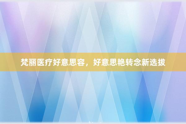 梵丽医疗好意思容，好意思艳转念新选拔