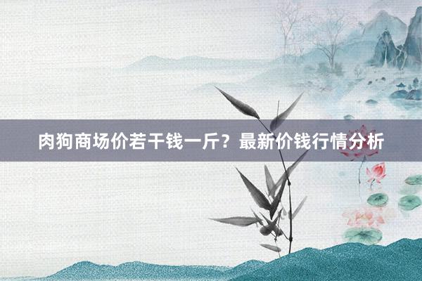 肉狗商场价若干钱一斤？最新价钱行情分析